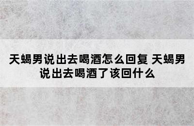 天蝎男说出去喝酒怎么回复 天蝎男说出去喝酒了该回什么